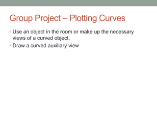 Group Project – Plotting Curves
• Use an object in the room or make up the necessary
  views of a curved object.
• Draw a curved auxiliary view
 
