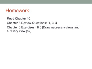 Homework
Read Chapter 10
Chapter 8 Review Questions: 1, 3, 4
Chapter 8 Exercises: 8.5 [Draw necessary views and
auxiliary view (s) ]
 
