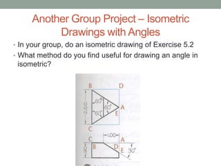 Another Group Project – Isometric
          Drawings with Angles
• In your group, do an isometric drawing of Exercise 5.2
• What method do you find useful for drawing an angle in
 isometric?
 