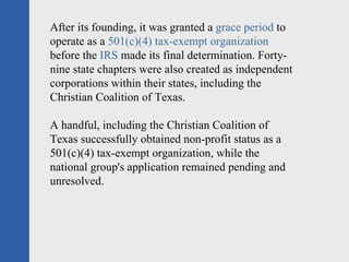After its founding, it was granted a  grace period  to operate as a  501(c)(4) tax-exempt organization  before the  IRS  made its final determination. Forty-nine state chapters were also created as independent corporations within their states, including the Christian Coalition of Texas.  A handful, including the Christian Coalition of Texas successfully obtained non-profit status as a 501(c)(4) tax-exempt organization, while the national group's application remained pending and unresolved. 