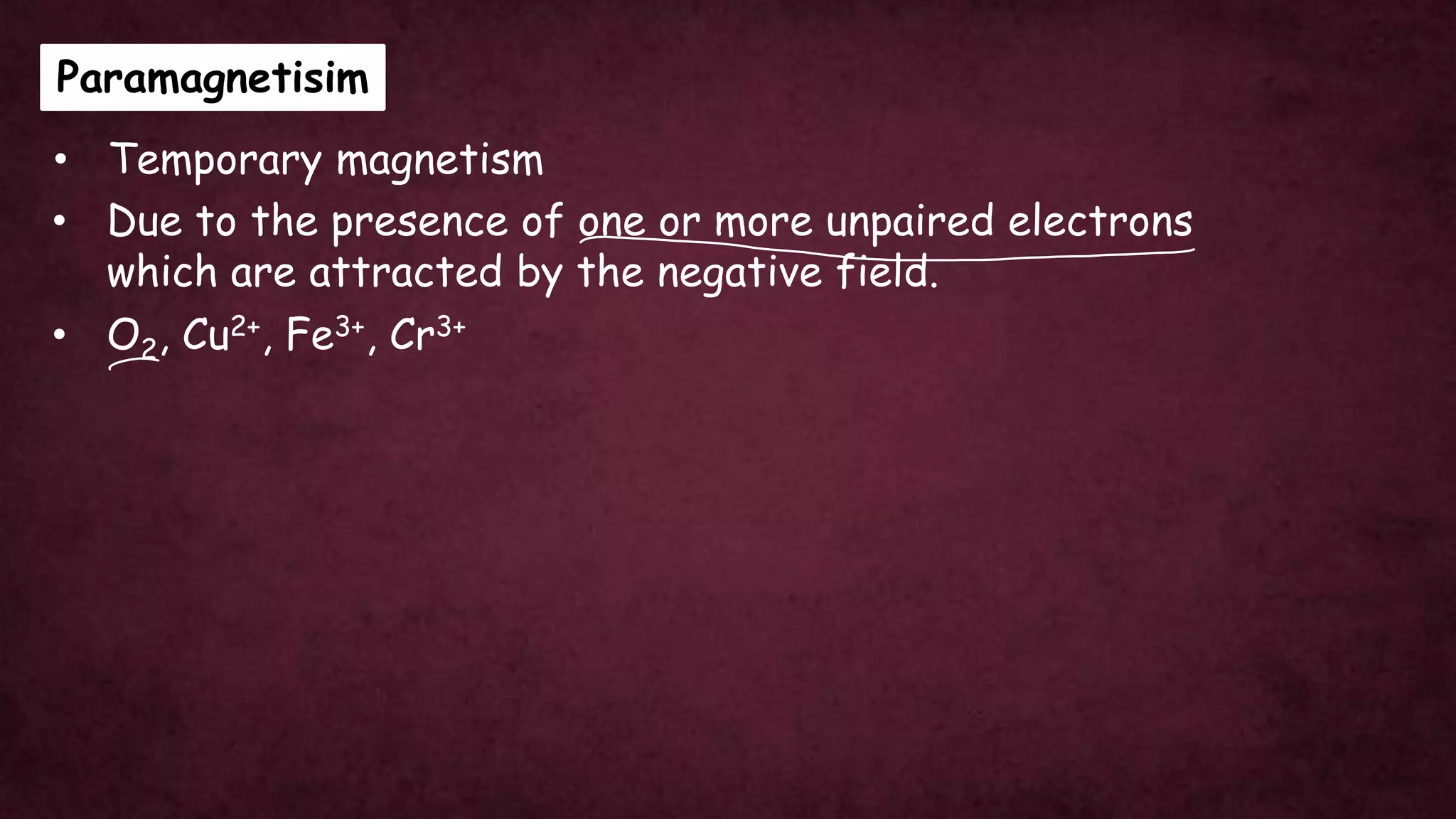 Paramagnetisim
• Temporary magnetism
• Due to the presence of one or more unpaired electrons
which are attracted by the negative field.
• O2, Cu2+, Fe3+, Cr3+
 
