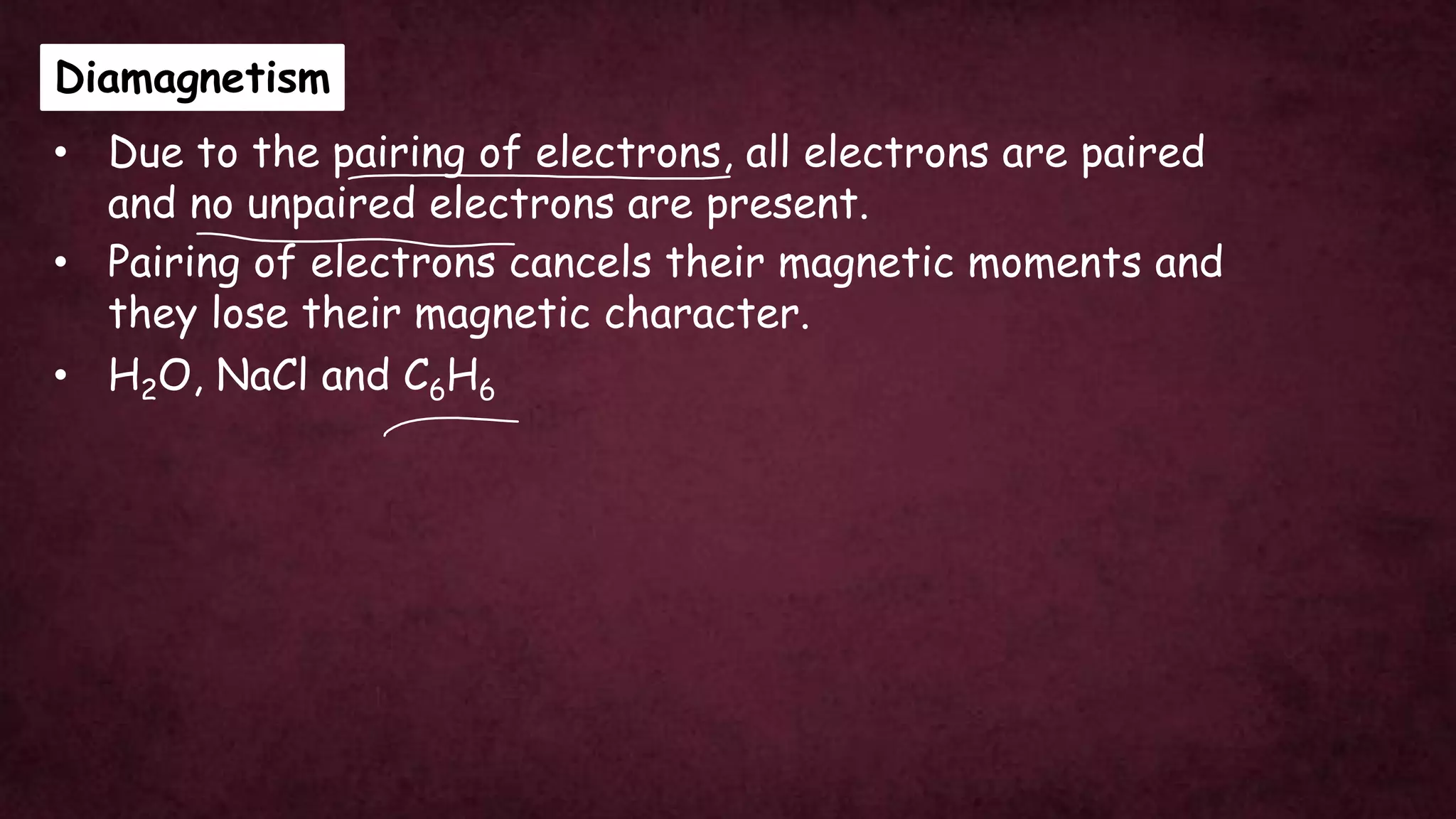 Diamagnetism
• H2O, NaCl and C6H6
• Pairing of electrons cancels their magnetic moments and
they lose their magnetic character.
• Due to the pairing of electrons, all electrons are paired
and no unpaired electrons are present.
 
