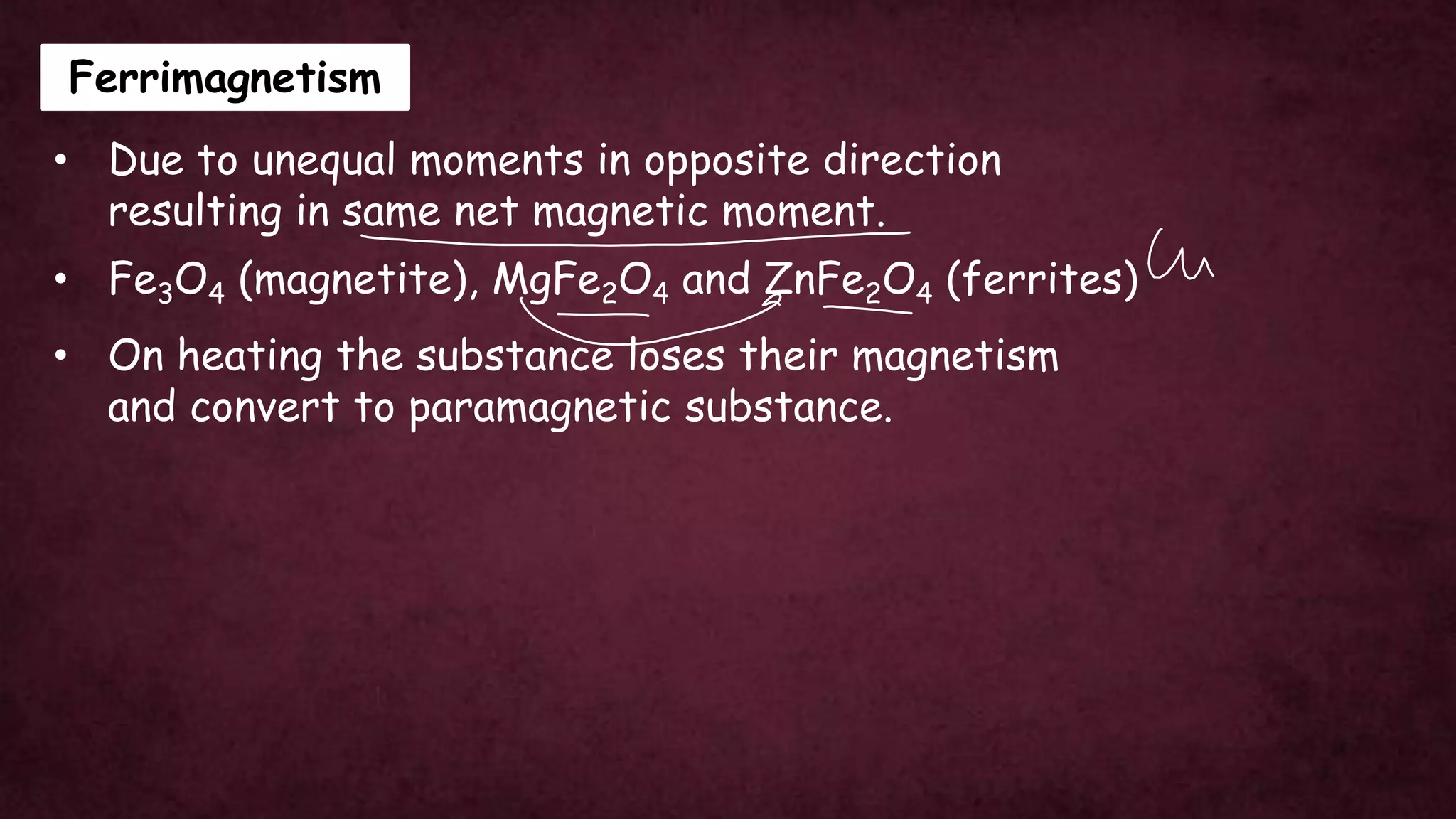 Ferrimagnetism
• Due to unequal moments in opposite direction
resulting in same net magnetic moment.
• On heating the substance loses their magnetism
and convert to paramagnetic substance.
• Fe3O4 (magnetite), MgFe2O4 and ZnFe2O4 (ferrites)
 