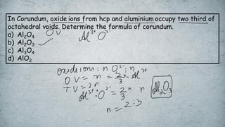 In Corundum, oxide ions from hcp and aluminium occupy two third of
octahedral voids. Determine the formula of corundum.
a) Al2O4
b) Al2O3
c) Al3O4
d) AlO2
 