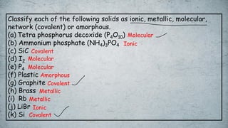 Classify each of the following solids as ionic, metallic, molecular,
network (covalent) or amorphous.
(a) Tetra phosphorus decoxide (P4O10)
(b) Ammonium phosphate (NH4)3PO4
(c) SiC
(d) I2
(e) P4
(f) Plastic
(g) Graphite
(h) Brass
(i) Rb
(j) LiBr
(k) Si
Metallic
Metallic
Covalent
Covalent
Covalent
Amorphous
Ionic
Ionic
Molecular
Molecular
Molecular
 