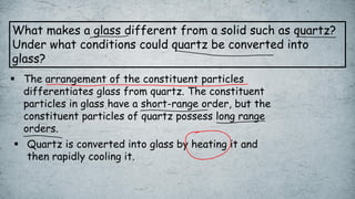 What makes a glass different from a solid such as quartz?
Under what conditions could quartz be converted into
glass?
▪ The arrangement of the constituent particles
differentiates glass from quartz. The constituent
particles in glass have a short-range order, but the
constituent particles of quartz possess long range
orders.
▪ Quartz is converted into glass by heating it and
then rapidly cooling it.
 