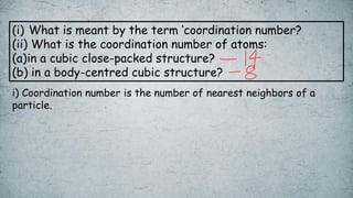 (i) What is meant by the term ‘coordination number?
(ii) What is the coordination number of atoms:
(a)in a cubic close-packed structure?
(b) in a body-centred cubic structure?
i) Coordination number is the number of nearest neighbors of a
particle.
 