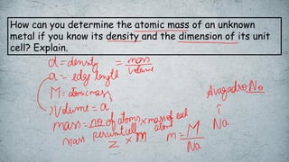 How can you determine the atomic mass of an unknown
metal if you know its density and the dimension of its unit
cell? Explain.
 