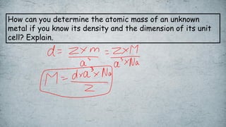 How can you determine the atomic mass of an unknown
metal if you know its density and the dimension of its unit
cell? Explain.
 