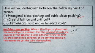 How will you distinguish between the following pairs of
terms:
(i) Hexagonal close-packing and cubic close-packing?
(ii) Crystal lattice and unit cell?
(iii) Tetrahedral void and octahedral void?
(a) Cubic close packing: When a third layer is placed over
the second layer in a manner that the octahedral voids are
covered by the spheres, a layer different from the first
(A) and second (B) is obtained. If we continue packing in
this manner we get the cubic close packing.
 