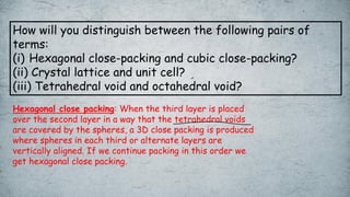 How will you distinguish between the following pairs of
terms:
(i) Hexagonal close-packing and cubic close-packing?
(ii) Crystal lattice and unit cell?
(iii) Tetrahedral void and octahedral void?
Hexagonal close packing: When the third layer is placed
over the second layer in a way that the tetrahedral voids
are covered by the spheres, a 3D close packing is produced
where spheres in each third or alternate layers are
vertically aligned. If we continue packing in this order we
get hexagonal close packing.
 