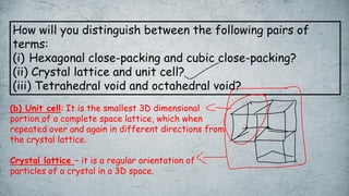 How will you distinguish between the following pairs of
terms:
(i) Hexagonal close-packing and cubic close-packing?
(ii) Crystal lattice and unit cell?
(iii) Tetrahedral void and octahedral void?
(b) Unit cell: It is the smallest 3D dimensional
portion of a complete space lattice, which when
repeated over and again in different directions from
the crystal lattice.
Crystal lattice – it is a regular orientation of
particles of a crystal in a 3D space.
 
