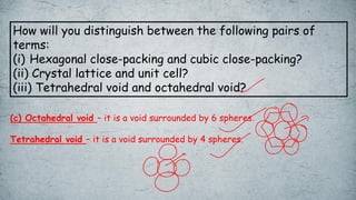 How will you distinguish between the following pairs of
terms:
(i) Hexagonal close-packing and cubic close-packing?
(ii) Crystal lattice and unit cell?
(iii) Tetrahedral void and octahedral void?
(c) Octahedral void – it is a void surrounded by 6 spheres.
Tetrahedral void – it is a void surrounded by 4 spheres.
 
