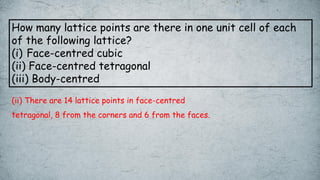 How many lattice points are there in one unit cell of each
of the following lattice?
(i) Face-centred cubic
(ii) Face-centred tetragonal
(iii) Body-centred
(ii) There are 14 lattice points in face-centred
tetragonal, 8 from the corners and 6 from the faces.
 