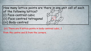 How many lattice points are there in one unit cell of each
of the following lattice?
(i) Face-centred cubic
(ii) Face-centred tetragonal
(iii) Body-centred
(iii) There are 9 lattice points in body-centred cubic, 1
from the centre and 8 from the corners.
 