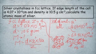 Silver crystallises in fcc lattice. If edge length of the cell
is 4.07 × 10–8cm and density is 10.5 g cm–3,calculate the
atomic mass of silver.
 