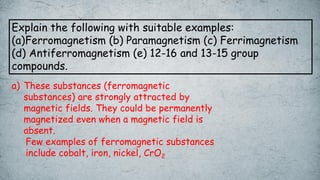 Explain the following with suitable examples:
(a)Ferromagnetism (b) Paramagnetism (c) Ferrimagnetism
(d) Antiferromagnetism (e) 12-16 and 13-15 group
compounds.
a) These substances (ferromagnetic
substances) are strongly attracted by
magnetic fields. They could be permanently
magnetized even when a magnetic field is
absent.
Few examples of ferromagnetic substances
include cobalt, iron, nickel, CrO2
 