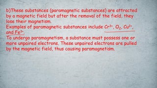 b)These substances (paramagnetic substances) are attracted
by a magnetic field but after the removal of the field, they
lose their magnetism.
Examples of paramagnetic substances include Cr3+, O2, Cu2+,
and Fe3+.
To undergo paramagnetism, a substance must possess one or
more unpaired electrons. These unpaired electrons are pulled
by the magnetic field, thus causing paramagnetism.
 
