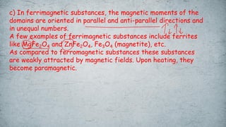 c) In ferrimagnetic substances, the magnetic moments of the
domains are oriented in parallel and anti-parallel directions and
in unequal numbers.
A few examples of ferrimagnetic substances include ferrites
like MgFe2O4 and ZnFe2O4, Fe3O4 (magnetite), etc.
As compared to ferromagnetic substances these substances
are weakly attracted by magnetic fields. Upon heating, they
become paramagnetic.
 