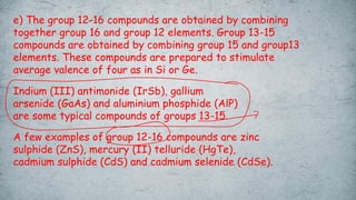 e) The group 12-16 compounds are obtained by combining
together group 16 and group 12 elements. Group 13-15
compounds are obtained by combining group 15 and group13
elements. These compounds are prepared to stimulate
average valence of four as in Si or Ge.
Indium (III) antimonide (IrSb), gallium
arsenide (GaAs) and aluminium phosphide (AlP)
are some typical compounds of groups 13-15.
A few examples of group 12-16 compounds are zinc
sulphide (ZnS), mercury (II) telluride (HgTe),
cadmium sulphide (CdS) and cadmium selenide (CdSe).
 