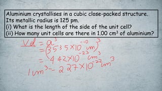 Aluminium crystallises in a cubic close-packed structure.
Its metallic radius is 125 pm.
(i) What is the length of the side of the unit cell?
(ii) How many unit cells are there in 1.00 cm3 of aluminium?
 