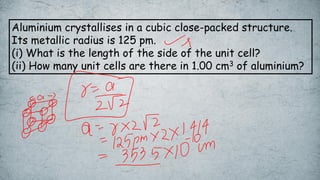 Aluminium crystallises in a cubic close-packed structure.
Its metallic radius is 125 pm.
(i) What is the length of the side of the unit cell?
(ii) How many unit cells are there in 1.00 cm3 of aluminium?
 