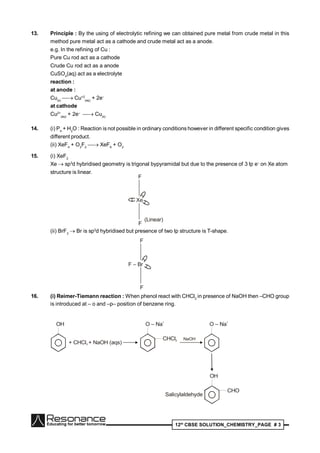 12th
CBSE SOLUTION_CHEMISTRY_PAGE # 3
13. Principle : By the using of electrolytic refining we can obtained pure metal from crude metal in this
method pure metal act as a cathode and crude metal act as a anode.
e.g. In the refining of Cu :
Pure Cu rod act as a cathode
Crude Cu rod act as a anode
CuSO4
(aq) act as a electrolyte
reaction :
at anode :
Cu(s)
 Cu+2
(aq)
+ 2e–
at cathode
Cu2+
(aq)
+ 2e–
 Cu(s)
14. (i) P4
+ H2
O : Reaction is not possible in ordinary conditions however in different specific condition gives
different product.
(ii) XeF4
+ O2
F2
 XeF6
+ O2
15. (i) XeF2
Xe  sp3
d hybridised geometry is trigonal bypyramidal but due to the presence of 3 lp e–
on Xe atom
structure is linear.
Xe••
••
••
F
F
(Linear)
(ii) BrF3
 Br is sp3
d hybridised but presence of two lp structure is T-shape.
F – Br
••
••
F
F
16. (i) Reimer-Tiemann reaction : When phenol react with CHCl3
in presence of NaOH then –CHO group
is introduced at – o and –p– position of benzene ring.
OH
+ CHCl + NaOH (aqs)3
O – Na
+
CHCl2 NaOH
O – Na
+
OH
CHO
Salicylaldehyde
 