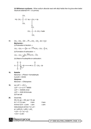 12th
CBSE SOLUTION_CHEMISTRY_PAGE # 4
(ii) Williamson synthesis : When sodium alkoxide react with alkyl halide then its gives ether better
result are obtained if R – x is primary
e.g. CH – C – O Na + CH3 3
– +
CH3
CH3
Br
CH – C – O –CH + NaBr3 3
CH3
CH3
17. CH3
– CH2
– OH  
HBr
CH3
– CH2
– Br + H2
O
Machanism :
(i) Protonation of alcohol 
CH – CH3 2 OH + H
+••
••
Fast
CH – CH – O–H3 2 2
••
+
(ii) Formation of carbocation 
CH – CH3 2 OH2
• •
+
Slow
CH – CH3 2
+
(iii) Attack of nucleophile on carbocation :
18. Bakelite
Monomer  Phenol + formaldehyde
C6
H5
OH + HCHO
Neoprene
Monomer  Chloroprene
19. (a) r
Gº = – nFºcell
r
Gº = –2 × 2.71 × 96500
r
Gº = – 523030 J/mol
r
Gº = – 5230.30 KJ/mole
(b) Fuel cell
20. Given that,
SO2
Cl2
(g) SO2
(g) + Cl2
(g)
At t = 0 0.4 atm 0 atm 0 atm
At time t (0.4 – x) atm x atm x atm
total pressure at time ‘t’ ie’, pt =
pt = pSO2
Cl2
+ pSO2
+ pCl2
= (0.4 – x) + (x) + (x)
= (0.4 + x) atm
 