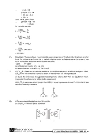 12th
CBSE SOLUTION_CHEMISTRY_PAGE # 5
 x = pt – 0.4
pSO2
Cl2
= 0.4 – x
= 0.4 –(pt – 0.4)
= 0.8 – pt
At t = 100 & , pt = 0.7 atm
 pSO2
Cl2
=0.8 – 0.7
= 0.1 atm
for 1st order reaction,
k =
t
303.2
log10
2
1
p
p
=
100
303.2
log10
1.0
4.0
=
100
303.2
× 2 log10
2
=
100
303.2
× 2 × 0.3010
= 0.0139 S–1
21. Emulsion : These are liquid - liquid colloidal system dispersion of finially divided droplets in another
liquid if a mixture of two immiscible or partially miscible liquids is shaken a coarse dispersion of one
liquid in the other, is obtained which is called emulsion.
Types  two types
(a) oil dispersed in water (o/w) e.g. milk
(b) water dispersed in oil (w/o) e.g. cod liver oil
22. (i) (CH3
)3
P = 0 exist since due to the prsence of d-orbital it can expand octet and become penta valent.
(CH3
)3
N = 0 not exist since d-orbital is absent in N therefore it can not expand octet.
(ii) Due to the smaller size of oxygen atom as compared to sulphur atom there is a repultion on incom-
ing electron therefore energy is liberated in less amount.
(iii) H3
PO2
is a stronger reducing agent than H3
PO3
it is due to presence of more P – H bond and less
oxidation state of phosphorus.
P
O
HH OH
P
O
OHH OH
23. (i) Teraamminedichloridochromium (III) chloride
(ii) [Co(en)3
]3–
exhibited optical isomerism
CO en
en
en
3+
COen
en
en
3+
d

 