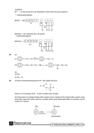12th
CBSE SOLUTION_CHEMISTRY_PAGE # 6
(iii) [NiCl4
]2
Ni+2
 In this comes Ni is sp3
hybridised in which there are two unpaired e–
 it will be paramagnetic
[NiCl4
]2–
 [Ar]
3d8
X X X X X X X X
4s 4p3
sp
3
Cl Cl Cl Cl
[Ni(CO)4
]  sp3
hybridised all e–
are paired
 it will be diamagnetic
[Ni(CO)4
] 
3d
10
X X X X X X X X
4s 4p3
sp
3
CO CO CO CO
24. (a)
(i) CH – OH2
PCl5
CH – Cl2
(ii) CH – CH = CH + HBr2 2 CH – CH – CH2 3
Br
(b)
(i) CH3
I
(ii) CH3
– Cl
25. (i) Due to H-bonding boiling point of R – NH2
higher than R3
N
R – N
H
H N – R
H
H
–
there is no H–bonding in R3
N  H atom is absent with nitrogen.
(ii) Anline does not undergo friedal craft’s reaction since. Catalyst of the friedal craft’s reaction anhy-
drous AlCl3
react with anline and form complex which gives deactivated effect on benzene ring for
further E.S. reaction.
NH2
+ AlCl3
••
NH AlCl2 3
–+
(deactivated)
(Anhydrous)
 