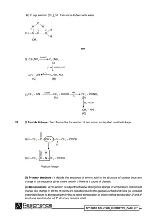12th
CBSE SOLUTION_CHEMISTRY_PAGE # 7
(iii) In aqs solution (CH3
)2
NH form more H-bond with water.
CH – N – H3
CH3
H
O
H
O
H
H
–
OR
(i) C H NO6 5 2
Sn+HCl
C H NH6 5 2
(A)
273K NaNO +HCl2
C H – OH6 5
H O2
C H N +Cl6 5 2
–
(C) (B)
(ii) CH – CN3
H O/H2
+
CH – COOH3
NH3
CH – CONH3 2
(A) (B)
Br + KOH2
CH – NH3 2
(C)
26. (i) Peptide linkage : Bond formed by the reaction of two amino acids called peptide linkage.
H N – CH – C – OH + H – N – CH – COOH2 2 2
||
O
H
H N – CH – C – N – CH – COOH2 2 2
||
O H
Peptide linkage
(ii) Primary structure : It decide the sequence of amino acid in the structure of protein since any
change in the sequence gives a new protein or there is a cause of disease.
(iii) Denaturation : When protein is subject to physical change like change in temperature or chemical
change like change in pH the H bonds are disturbed due to this globules unfold and helix get uncoiled
and protein loses its biological activity this is called denaturation of protein dwing denaturation 2º and 3º
structures are disturbe but 1º structure remains intact.
 