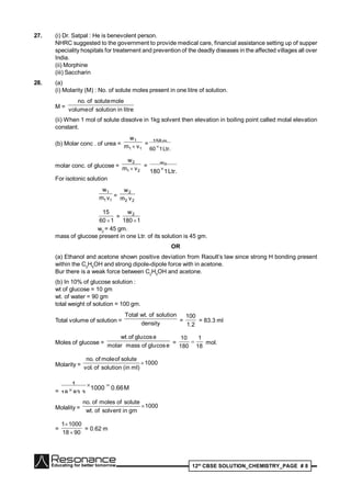 12th
CBSE SOLUTION_CHEMISTRY_PAGE # 8
27. (i) Dr. Satpal : He is benevolent person.
NHRC suggested to the government to provide medical care, financial assistance setting up of supper
speciality hospitals for treatement and prevention of the deadly diseases in the affected villages all over
India.
(ii) Morphine
(iii) Saccharin
28. (a)
(i) Molarity (M) : No. of solute moles present in one litre of solution.
M = litreinsolutionofvolume
molesoluteof.no
(ii) When 1 mol of solute dissolve in 1kg solvent then elevation in boiling point called molal elevation
constant.
(b) Molar conc . of urea =
11
1
vm
w
 =
Ltr.160
m158

molar conc. of glucose =
21
2
vm
w
 =
Ltr.1180
w2

For isotonic solution
11
1
vm
w
=
22
2
vm
w
160
15

=
1180
w2

w2
= 45 gm.
mass of glucose present in one Ltr. of its solution is 45 gm.
OR
(a) Ethanol and acetone shown positive deviation from Raoult’s law since strong H bonding present
within the C2
H5
OH and strong dipole-dipole force with in acetone.
Bur there is a weak force between C2
H5
OH and acetone.
(b) In 10% of glucose solution :
wt of glucose = 10 gm
wt. of water = 90 gm
total weight of solution = 100 gm.
Total volume of solution = density
solutionof.wtTotal
=
2.1
100
= 83.3 ml
Moles of glucose = ecosgluofmassmolar
ecosgluof.wt
=
18
1
180
10
 mol.
Molarity = 1000
)mlin(solutionof.vol
soluteofmoleof.no

=
M0.661000
83.318
1 

Molality = 1000
gminsolventof.wt
soluteofmolesof.no

=
9018
10001


= 0.62 m
 
