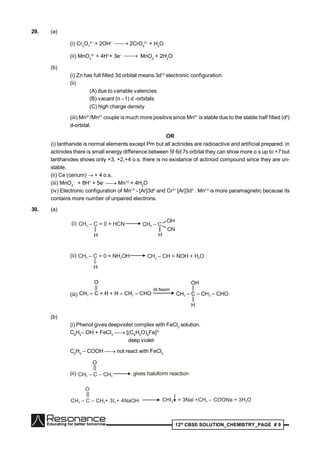 12th
CBSE SOLUTION_CHEMISTRY_PAGE # 9
29. (a)
(i) Cr2
O7
2–
+ 2OH–  2CrO4
2–
+ H2
O
(ii) MnO4
2–
+ 4H+
+ 3e–  MnO2
+ 2H2
O
(b)
(i) Zn has full filled 3d orbital means 3d10
electronic configuration.
(ii)
(A) due to variable valencies
(B) vacant (n –1) d -orbitals
(C) high charge density
(iii) Mn3+
/Mn2+
couple is much more positive since Mn2+
is stable due to the stable half filled (d5
)
d-orbital.
OR
(i) lanthanide is normal elements except Pm but all actinides are radioactive and artificial prepared. in
actinides there is small energy difference between 5f 6d 7s orbital they can show more o.s up to +7 but
lanthanides shows only +3, +2,+4 o.s. there is no existance of actinoid compound since they are un-
stable.
(ii) Ce (cerium)  + 4 o.s.
(iii) MnO4
–
+ 8H+
+ 5e–
 Mn+2
+ 4H2
O
(iv) Electronic configuration of Mn+3
- [Ar]3d4
and Cr3+
[Ar]3d3
. Mn+3
is more paramagnetic because its
contains more number of unpaired electrons.
30. (a)
(i) CH – C = 0 + HCN3
H
CH – C3
OH
CN
H
(ii) CH – C = 0 + NH OH3 2
H
CH – CH = NOH + H O3 2
(iii)
(b)
(i) Phenol gives deepviolet complex with FeCl3
solution.
C6
H5
– OH + FeCl3
 [(C6
H5
O)6
Fe]3–
deep violet
C6
H5
– COOH  not react with FeCl3
(ii) CH – C – CH3 3
||
O
gives haloform reaction
CH – C – CH + 3I + 4NaOH3 3 2
||
O
CHI3 + 3Nal +CH – COONa + 3H O3 2
 