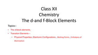 Class XII
Chemistry
The d-and f-Block Elements
Topics:-
• The d-block elements,
• Transition Elements –
• Physical Properties ,Electronic Configurations , Melting Points , Enthalpies of
Atomization
 