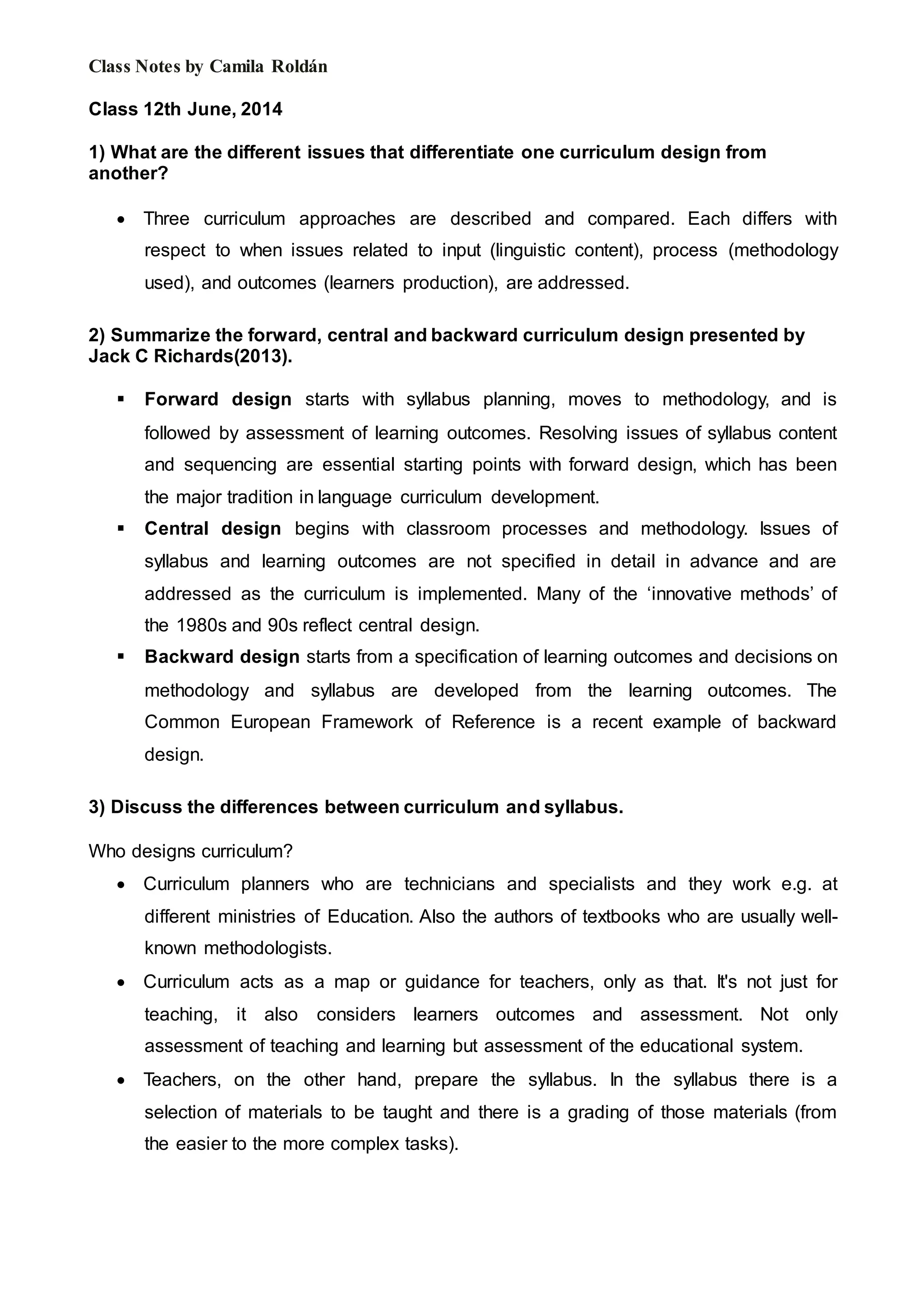 Class Notes by Camila Roldán
Class 12th June, 2014
1) What are the different issues that differentiate one curriculum design from
another?
 Three curriculum approaches are described and compared. Each differs with
respect to when issues related to input (linguistic content), process (methodology
used), and outcomes (learners production), are addressed.
2) Summarize the forward, central and backward curriculum design presented by
Jack C Richards(2013).
 Forward design starts with syllabus planning, moves to methodology, and is
followed by assessment of learning outcomes. Resolving issues of syllabus content
and sequencing are essential starting points with forward design, which has been
the major tradition in language curriculum development.
 Central design begins with classroom processes and methodology. Issues of
syllabus and learning outcomes are not specified in detail in advance and are
addressed as the curriculum is implemented. Many of the ‘innovative methods’ of
the 1980s and 90s reflect central design.
 Backward design starts from a specification of learning outcomes and decisions on
methodology and syllabus are developed from the learning outcomes. The
Common European Framework of Reference is a recent example of backward
design.
3) Discuss the differences between curriculum and syllabus.
Who designs curriculum?
 Curriculum planners who are technicians and specialists and they work e.g. at
different ministries of Education. Also the authors of textbooks who are usually well-
known methodologists.
 Curriculum acts as a map or guidance for teachers, only as that. It's not just for
teaching, it also considers learners outcomes and assessment. Not only
assessment of teaching and learning but assessment of the educational system.
 Teachers, on the other hand, prepare the syllabus. In the syllabus there is a
selection of materials to be taught and there is a grading of those materials (from
the easier to the more complex tasks).
 