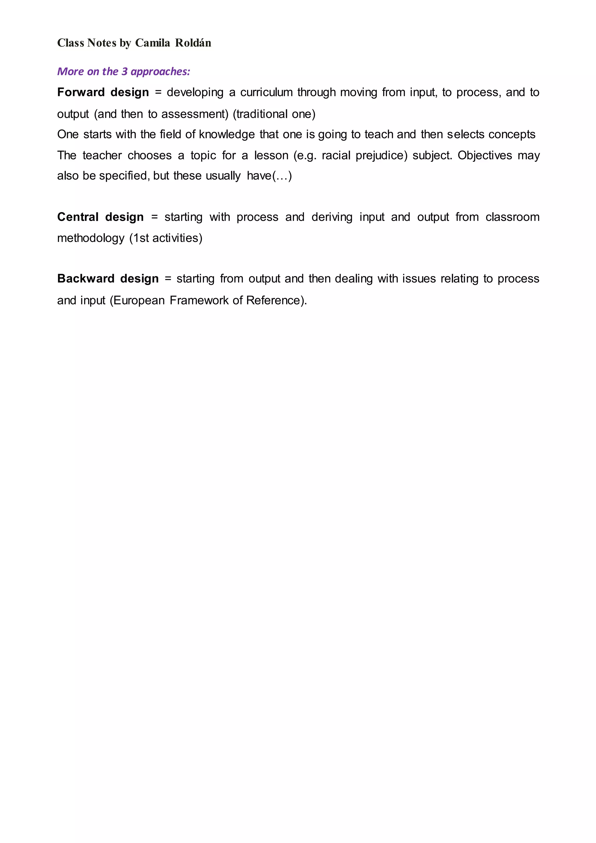 Class Notes by Camila Roldán
More on the 3 approaches:
Forward design = developing a curriculum through moving from input, to process, and to
output (and then to assessment) (traditional one)
One starts with the field of knowledge that one is going to teach and then selects concepts
The teacher chooses a topic for a lesson (e.g. racial prejudice) subject. Objectives may
also be specified, but these usually have(…)
Central design = starting with process and deriving input and output from classroom
methodology (1st activities)
Backward design = starting from output and then dealing with issues relating to process
and input (European Framework of Reference).
 