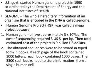 • U.S. govt. started Human genome project in 1990
co-ordinated by the Department of Energy and the
National Institutes of Health.
• GENOME – The whole hereditary information of an
organism that is encoded in the DNA is called genome.
• . Human Genome Project (HGP) was called a mega
project because,
1. Human genome have approximately 3 x 109 bp. The
cost of sequencing required 3 US $ per bp. Then total
estimated cost of the project is 9 billion US dollars.
2. The obtained sequences were to be stored in typed
form in books. If each page of the book contained
1000 letters. each book contained 1000 pages. Then
3300 such books need to store information from a
single human cell.
 