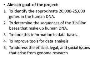 • Aims or goal of the project:
1. Toidentify the approximate 20,000-25,000
genes in the human DNA.
2. Todetermine the sequences of the 3 billion
bases that make up human DNA.
3. Tostore this information in data bases.
4. ToImprove tools for data analysis.
5. Toaddress the ethical, legal, and social issues
that arise from genome research
 