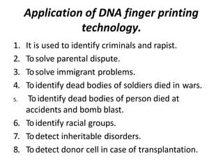 Application of DNA finger printing
technology.
1. It is used to identify criminals and rapist.
2. Tosolve parental dispute.
3. Tosolve immigrant problems.
4. Toidentify dead bodies of soldiers died in wars.
5. Toidentify dead bodies of person died at
accidents and bomb blast.
6. Toidentify racial groups.
7. Todetect inheritable disorders.
8. Todetect donor cell in case of transplantation.
 