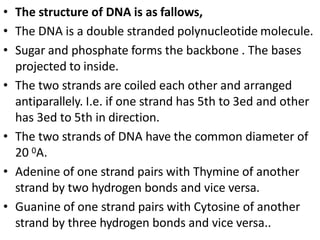 • The structure of DNA is as fallows,
• The DNA is a double stranded polynucleotide molecule.
• Sugar and phosphate forms the backbone . The bases
projected to inside.
• The two strands are coiled each other and arranged
antiparallely. I.e. if one strand has 5th to 3ed and other
has 3ed to 5th in direction.
• The two strands of DNA have the common diameter of
20 0A.
• Adenine of one strand pairs with Thymine of another
strand by two hydrogen bonds and vice versa.
• Guanine of one strand pairs with Cytosine of another
strand by three hydrogen bonds and vice versa..
 