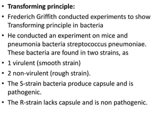 • Transforming principle:
• Frederich Griffith conducted experiments to show
Transforming principle in bacteria
• He conducted an experiment on mice and
pneumonia bacteria streptococcus pneumoniae.
These bacteria are found in two strains, as
• 1 virulent (smooth strain)
• 2 non-virulent (rough strain).
• The S-strain bacteria produce capsule and is
pathogenic.
• The R-strain lacks capsule and is non pathogenic.
 
