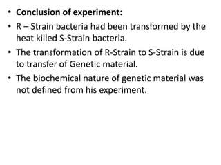• Conclusion of experiment:
• R – Strain bacteria had been transformed by the
heat killed S-Strain bacteria.
• The transformation of R-Strain to S-Strain is due
to transfer of Genetic material.
• The biochemical nature of genetic material was
not defined from his experiment.
 