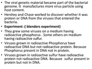 • The viral genetic material became part of the bacterial
genome. It manufactures more virus particle using
host content.
• Hershey and Chase worked to discover whether it was
protein or DNA from the viruses that entered the
bacteria.
• Experiment :( blenders experiment)
• They grew some viruses on a medium having
radioactive phosphorus . Some others on medium
having radioactive sulfur.
• Viruses grown in radioactive Phosphorus have
radioactive DNA but not radioactive protein. Because
Phosphorus present in DNA not in protein.
• Viruses grown in radioactive sulfur have radioactive
protein not radioactive DNA. Because sulfur present in
protein but not in DNA.
 