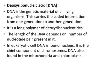 • Deoxyribonucleic acid [DNA]
• DNA is the genetic material of all living
organisms. This carries the coded information
from one generation to another generation.
• It is a long polymer of deoxyribonucleotides.
• The length of the DNA depends on, number of
nucleotide pair present in it.
• In eukaryotic cell DNA is found nucleus. It is the
chief component of chromosomes. DNA also
found in the mitochondria and chloroplasts
 