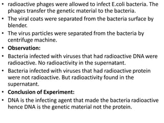 • radioactive phages were allowed to infect E.coli bacteria. The
phages transfer the genetic material to the bacteria.
• The viral coats were separated from the bacteria surface by
blender.
• The virus particles were separated from the bacteria by
centrifuge machine.
• Observation:
• Bacteria infected with viruses that had radioactive DNA were
radioactive. No radioactivity in the supernatant.
• Bacteria infected with viruses that had radioactive protein
were not radioactive. But radioactivity found in the
supernatant.
• Conclusion of Experiment:
• DNA is the infecting agent that made the bacteria radioactive
hence DNA is the genetic material not the protein.
 