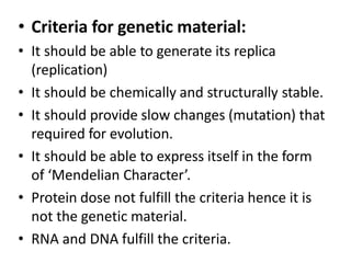 • Criteria for genetic material:
• It should be able to generate its replica
(replication)
• It should be chemically and structurally stable.
• It should provide slow changes (mutation) that
required for evolution.
• It should be able to express itself in the form
of ‘Mendelian Character’.
• Protein dose not fulfill the criteria hence it is
not the genetic material.
• RNA and DNA fulfill the criteria.
 