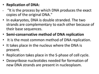 • Replication of DNA:
• “It is the process by which DNA produces the exact
copies of the original DNA."
• In eukaryotes, DNA is double stranded. The two
strands are complementary to each other because of
their base sequences.
• Semi-conservative method of DNA replication
• It is the most common method of DNA replication.
• It takes place in the nucleus where the DNA is
present.
• Replication takes place in the S-phase of cell cycle.
• Deoxyribose nucleotides needed for formation of
new DNA strands are present in nucleoplasm.
 