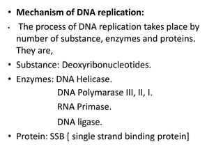 • Mechanism of DNA replication:
• The process of DNA replication takes place by
number of substance, enzymes and proteins.
They are,
• Substance: Deoxyribonucleotides.
• Enzymes: DNA Helicase.
DNA Polymarase III, II, I.
RNA Primase.
DNA ligase.
• Protein: SSB [ single strand binding protein]
 