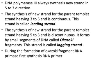• DNA polymerase III always synthesis new strand in
5 to 3 direction.
• The synthesis of new strand for the parent templet
strand heaving 3 to 5 end is continuous. This
strand is called leading strand.
• The synthesis of new strand for the parent templet
strand heaving 5 to 3 end is discontinuous. It forms
by small segments of DNA called Okazoki
fragments. This strand is called lagging strand .
• During the formation of okazoki fragment RNA
primase first synthesis RNA primer
 