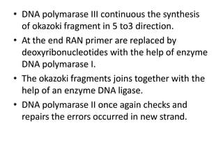 • DNA polymarase III continuous the synthesis
of okazoki fragment in 5 to3 direction.
• At the end RAN primer are replaced by
deoxyribonucleotides with the help of enzyme
DNA polymarase I.
• The okazoki fragments joins together with the
help of an enzyme DNA ligase.
• DNA polymarase II once again checks and
repairs the errors occurred in new strand.
 